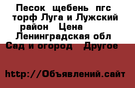 Песок, щебень, пгс, торф Луга и Лужский район › Цена ­ 700 - Ленинградская обл. Сад и огород » Другое   